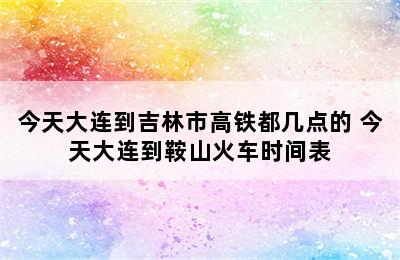 今天大连到吉林市高铁都几点的 今天大连到鞍山火车时间表